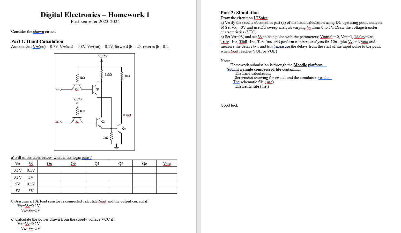 Consider the shown circuit Part 1: Hand Calculation Assume that VBE(on) = 0.7 V, VBE( sat ) = 0.8 V, VCE( sat ) = 0.1 V, forward βF = 25, reveres βR = 0.1, a) Fill in the table below, what is the logic gate? Vx Vx Qx Qx Q1 Q2 Q Vout 0.1 V 0.1 V 0.1 V 5 V 5 V 0.1 V 5 V 5 V b) Assume a 10k load resistor is connected calculate Vout and the output current if: Vx = Vx = 0.1 V Vx = Vy = 5 V c) Calculate the power drawn from the supply volt-age VCC if: Vx = Vx = 0.1 V Vx = Vx = 5 V Part 2: Simulation Draw the circuit on LTSpice a) Verify the results obtained in part (a) of the hand calculation using DC operating point analysis b) Set Vx = 0 V and use DC sweep analysis varying Vy from 0 to 5 V. Draw the voltage transfer characteristics (VTC) c) Set Vx=0V, and set Vy to be a pulse with the parameters: Vinitial = 0, Von=5, Tdelay = 2 ns, Trise = 1 ns, Tfall = 1 ns, Ton=5ns, and perform transient analysis for 10ns, plot Vy and Vout and measure the delays tpHL and tpLH (measure the delays from the start of the input pulse to the point when Vout reaches VOH or VOL) Notes: Homework submission is through the Moodle platform Submit a single compressed file containing: The hand calculations Screenshot showing the circuit and the simulation results The schematic file (.asc) The netlist file (.net)