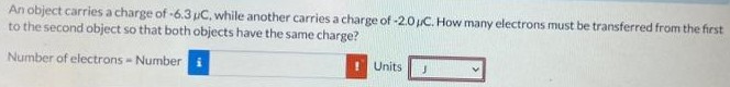 An object carries a charge of −6.3 μC, while another carries a charge of −2.0 μC. How many electrons must be transferred from the first to the second object so that both objects have the same charge? Number of electrons = Number Units