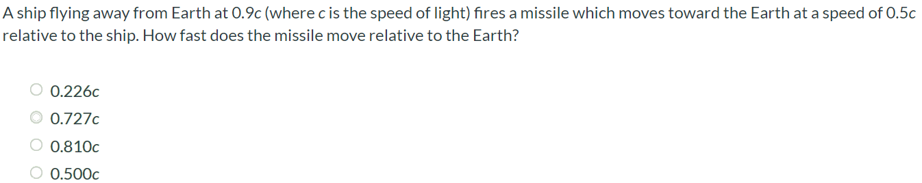 A ship flying away from Earth at 0.9c (where c is the speed of light) fires a missile which moves toward the Earth at a speed of 0.5c relative to the ship. How fast does the missile move relative to the Earth? 0.226c 0.727c 0.810c 0.500c