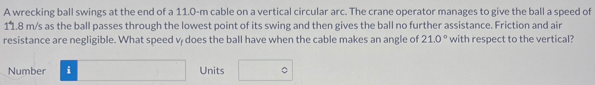 A wrecking ball swings at the end of a 11.0-m cable on a vertical circular arc. The crane operator manages to give the ball a speed of 11.8 m/s as the ball passes through the lowest point of its swing and then gives the ball no further assistance. Friction and air resistance are negligible. What speed vf does the ball have when the cable makes an angle of 21.0∘ with respect to the vertical? Number Units