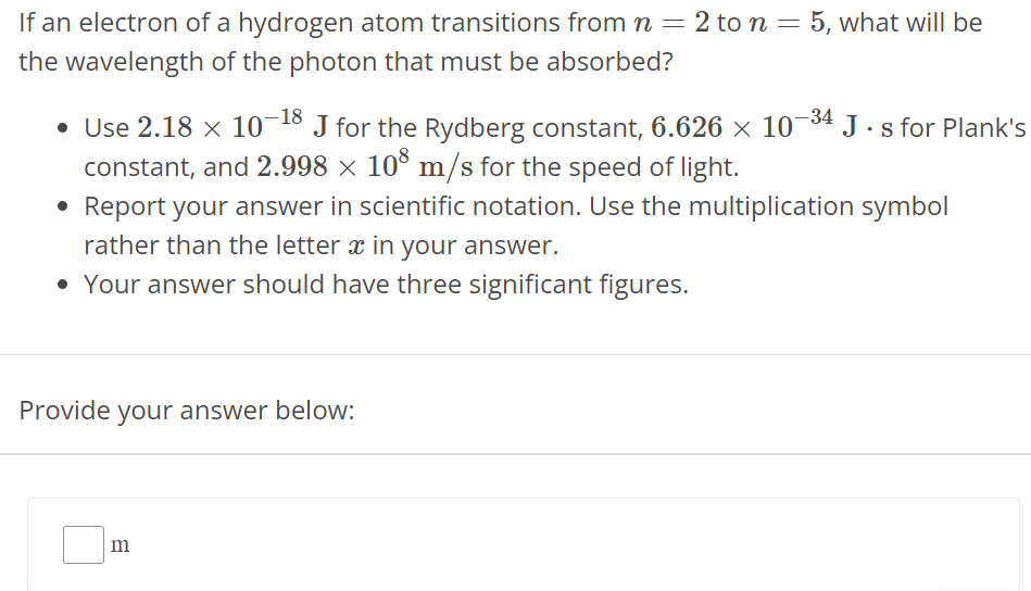 If an electron of a hydrogen atom transitions from n = 2 to n = 5, what will be the wavelength of the photon that must be absorbed? Use 2.18 × 10 −18 J for the Rydberg constant, 6.626 × 10 −34 J⋅s for Plank's constant, and 2.998 × 10 8 m/s for the speed of light. Report your answer in scientific notation. Use the multiplication symbol rather than the letter x in your answer. Your answer should have three significant figures. Provide your answer below: m 