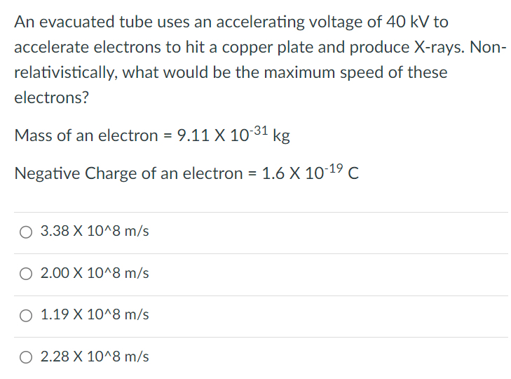 An evacuated tube uses an accelerating voltage of 40 kV to accelerate electrons to hit a copper plate and produce X-rays. Non-relativistically, what would be the maximum speed of these electrons? Mass of an electron = 9.11×10−31 kg Negative Charge of an electron = 1.6×10−19 C 3.38×10^8 m/s 2.00×10^8 m/s 1.19×10^8 m/s 2.28×10^8 m/s