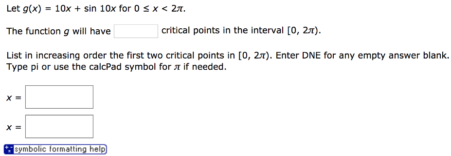 Let g(x) = 10x + sin⁡10 x for 0 ≤ x < 2π. The function g will have critical points in the interval [0, 2π). List in increasing order the first two critical points in [0, 2π). Enter DNE for any empty answer blank. Type pi or use the calcPad symbol for π if needed. x = x = symbolic formatting help