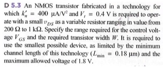 D 5.3 An NMOS transistor fabricated in a technology for which kn′ = 400 μA/V2 and Vt = 0.4 V is required to operate with a small vDS as a variable resistor ranging in value from 200 Ω to 1 kΩ. Specify the range required for the control voltage VGS and the required transistor width W. It is required to use the smallest possible device, as limited by the minimum channel length of this technology (Lmin = 0.18 μm) and the maximum allowed voltage of 1.8 V.