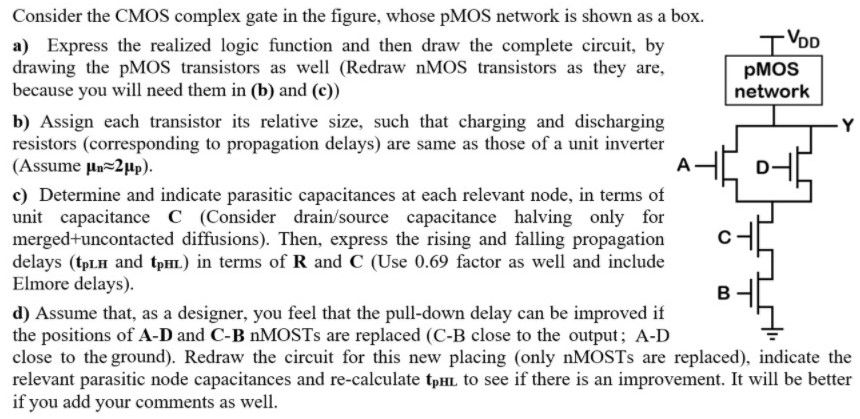 Consider the CMOS complex gate in the figure, whose pMOS network is shown as a box. a) Express the realized logic function and then draw the complete circuit, by drawing the pMOS transistors as well (Redraw nMOS transistors as they are, because you will need them in (b) and (c)) b) Assign each transistor its relative size, such that charging and discharging resistors (corresponding to propagation delays) are same as those of a unit inverter (Assume μn ≈ 2μp ). c) Determine and indicate parasitic capacitances at each relevant node, in terms of unit capacitance C (Consider drain/source capacitance halving only for merged+uncontacted diffusions). Then, express the rising and falling propagation delays ( tpLH and tpHL ) in terms of R and C (Use 0.69 factor as well and include Elmore delays). d) Assume that, as a designer, you feel that the pull-down delay can be improved if the positions of A−D and C-B nMOSTs are replaced (C-B close to the output; A-D close to the ground). Redraw the circuit for this new placing (only nMOSTs are replaced), indicate the relevant parasitic node capacitances and re-calculate tpHL to see if there is an improvement. It will be better if you add your comments as well.