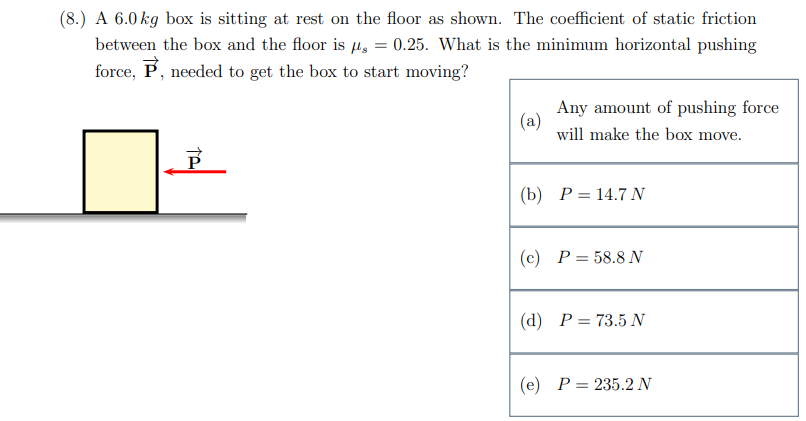 (8.) A 6.0 kg box is sitting at rest on the floor as shown. The coefficient of static friction between the box and the floor is μs = 0.25. What is the minimum horizontal pushing force, P→, needed to get the box to start moving? (a) Any amount of pushing force will make the box move. (b) P = 14.7 N (c) P = 58.8 N (d) P = 73.5 N (e) P = 235.2 N