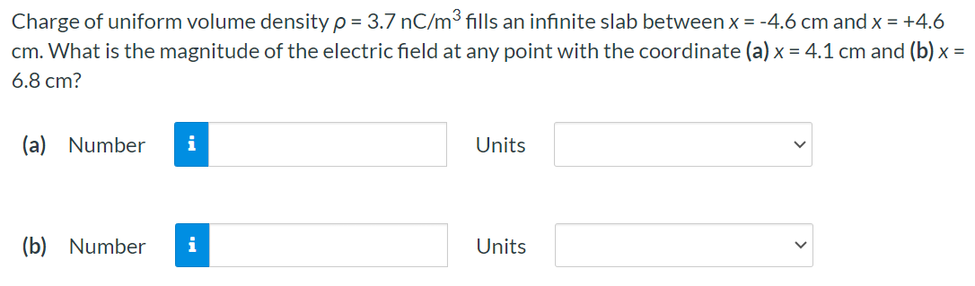 Charge of uniform volume density ρ = 3.7 nC/m3 fills an infinite slab between x = −4.6 cm and x = +4.6 cm. What is the magnitude of the electric field at any point with the coordinate (a) x = 4.1 cm and (b) x = 6.8 cm ? (a) Number Units (b) Number Units