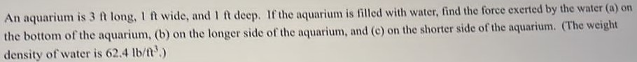 An aquarium is 3 ft long, 1 ft wide, and 1 ft deep. If the aquarium is filled with water, find the force exerted by the water (a) on the bottom of the aquarium, (b) on the longer side of the aquarium, and (c) on the shorter side of the aquarium. (The weight density of water is 62.4 lb/t3, ) 