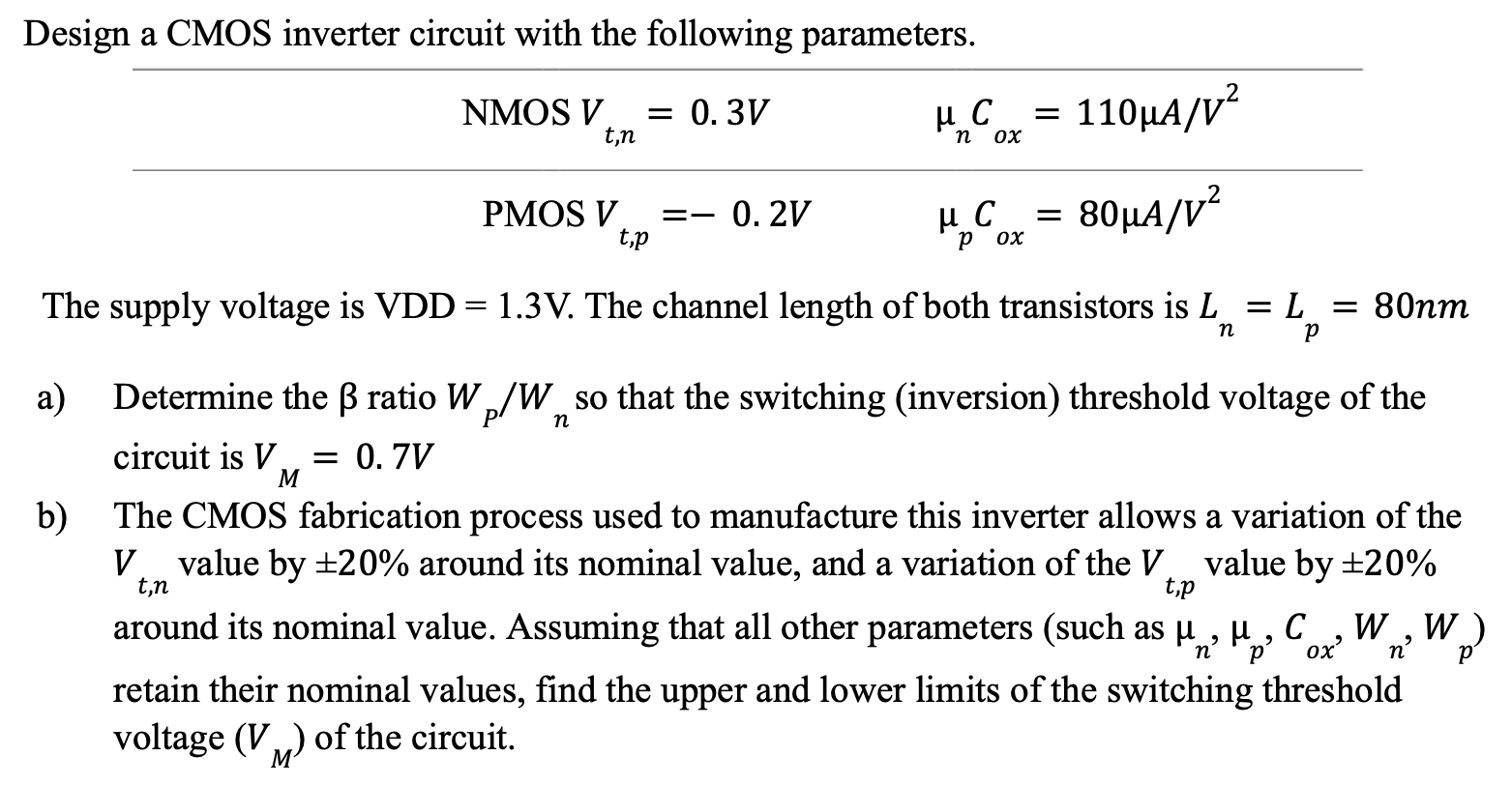 Design a CMOS inverter circuit with the following parameters. The supply voltage is VDD = 1.3 V. The channel length of both transistors is Ln = Lp = 80 nm a) Determine the β ratio WP/Wn so that the switching (inversion) threshold voltage of the circuit is VM = 0.7 V b) The CMOS fabrication process used to manufacture this inverter allows a variation of the Vt, n value by ±20% around its nominal value, and a variation of the Vt, p value by ±20% around its nominal value. Assuming that all other parameters (such as μn, μp, Cox, Wn, Wp ) retain their nominal values, find the upper and lower limits of the switching threshold voltage (VM) of the circuit. 