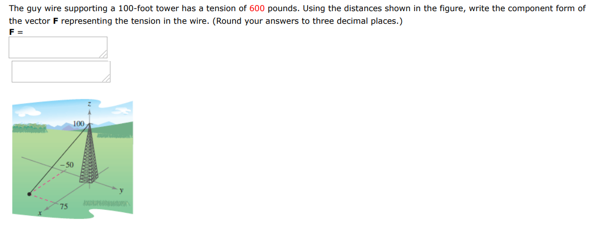 The guy wire supporting a 100-foot tower has a tension of 600 pounds. Using the distances shown in the figure, write the component form of the vector F representing the tension in the wire. (Round your answers to three decimal places.) F = 