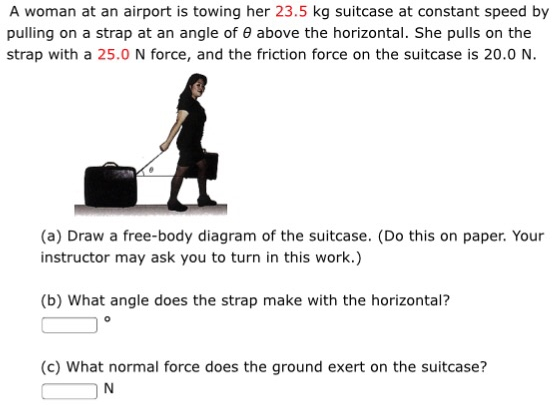 A woman at an airport is towing her 23.5 kg suitcase at constant speed by pulling on a strap at an angle of θ above the horizontal. She pulls on the strap with a 25.0 N force, and the friction force on the suitcase is 20.0 N. (a) Draw a free-body diagram of the suitcase. (Do this on paper. Your instructor may ask you to turn in this work.) (b) What angle does the strap make with the horizontal? (c) What normal force does the ground exert on the suitcase? N