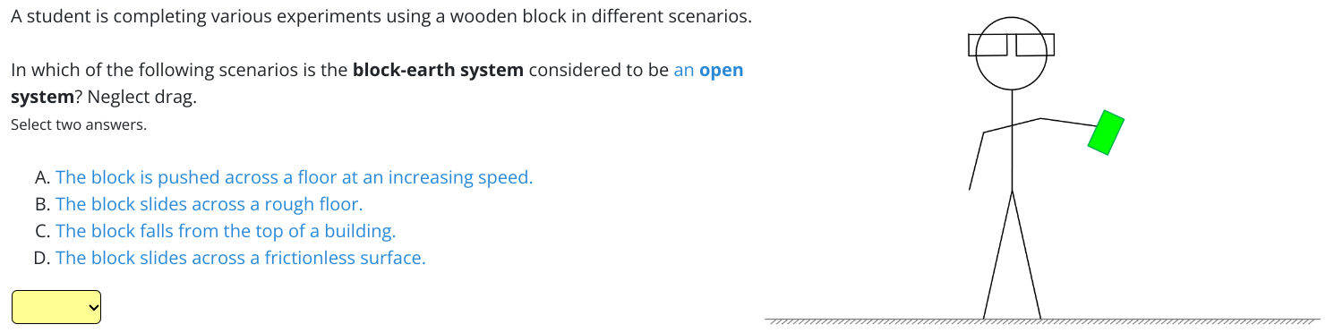 A student is completing various experiments using a wooden block in different scenarios. In which of the following scenarios is the block-earth system considered to be an open system? Neglect drag. Select two answers. A. The block is pushed across a floor at an increasing speed. B. The block slides across a rough floor. C. The block falls from the top of a building. D. The block slides across a frictionless surface.