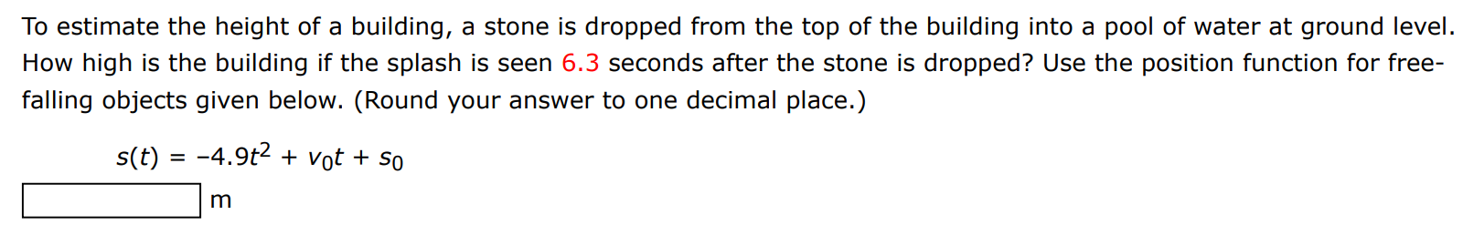 To estimate the height of a building, a stone is dropped from the top of the building into a pool of water at ground level. How high is the building if the splash is seen 6.3 seconds after the stone is dropped? Use the position function for freefalling objects given below. (Round your answer to one decimal place.) s(t) = −4.9t2 + v0t + s0 m 