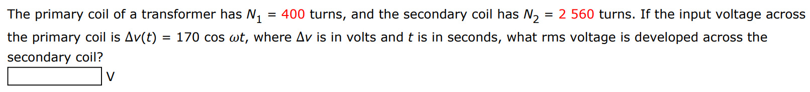 The primary coil of a transformer has N1 = 400 turns, and the secondary coil has N2 = 2560 turns. If the input voltage across the primary coil is Δv(t) = 170 cos⁡ωt, where Δv is in volts and t is in seconds, what rms voltage is developed across the secondary coil? V