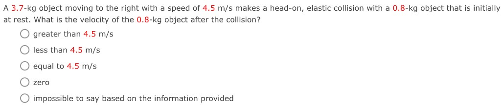 A 3.7-kg object moving to the right with a speed of 4.5 m/s makes a head-on, elastic collision with a 0.8-kg object that is initially at rest. What is the velocity of the 0.8-kg object after the collision? greater than 4.5 m/s less than 4.5 m/s equal to 4.5 m/s zero impossible to say based on the information provided