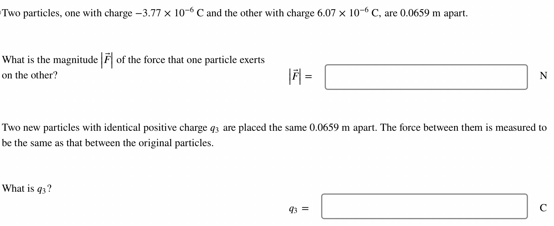 Two particles, one with charge −3.77×10−6 C and the other with charge 6.07×10−6 C, are 0.0659 m apart. What is the magnitude |F→| of the force that one particle exerts on the other? |F→| = N Two new particles with identical positive charge q3 are placed the same 0.0659 m apart. The force between them is measured to be the same as that between the original particles. What is q3? q3 = C