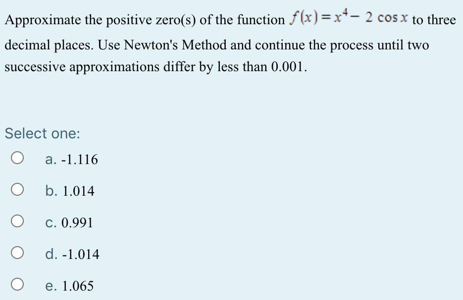 Approximate the positive zero(s) of the function f(x) = x4 − 2 cos⁡x to three decimal places. Use Newton's Method and continue the process until two successive approximations differ by less than 0.001 . Select one: a. -1.116 b. 1.014 c. 0.991 d. -1.014 e. 1.065