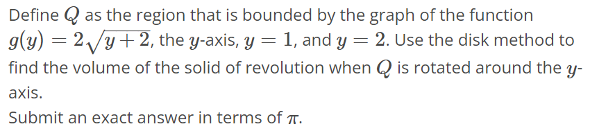 Define Q as the region that is bounded by the graph of the function g(y) = 2√y + 2, the y-axis, y = 1, and y = 2. Use the disk method to find the volume of the solid of revolution when Q is rotated around the y axis. Submit an exact answer in terms of π.