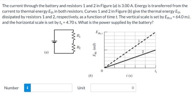 The current through the battery and resistors 1 and 2 in Figure (a) is 3.00 A. Energy is transferred from the current to thermal energy Eth in both resistors. Curves 1 and 2 in Figure (b) give the thermal energy Eth dissipated by resistors 1 and 2, respectively, as a function of time t. The vertical scale is set by Eths, = 64.0 mJ, and the horizontal scale is set by ts = 4.70 s. What is the power supplied by the battery? (a) Number Number Unit