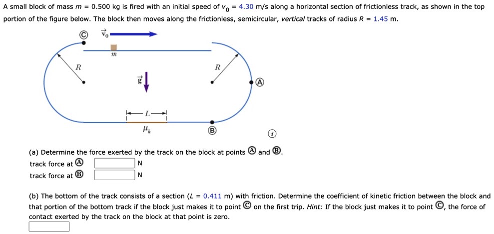 A small block of mass m = 0.500 kg is fired with an initial speed of v0 = 4.30 m/s along a horizontal section of frictionless track, as shown in the top portion of the figure below. The block then moves along the frictionless, semicircular, vertical tracks of radius R = 1.45 m. (a) Determine the force exerted by the track on the block at points (A) and (B). track force at (A) N track force at (B) N (b) The bottom of the track consists of a section (L = 0.411 m) with friction. Determine the coefficient of kinetic friction between the block and that portion of the bottom track if the block just makes it to point C on the first trip. Hint: If the block just makes it to point (C), the force of contact exerted by the track on the block at that point is zero.