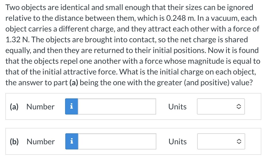 Two objects are identical and small enough that their sizes can be ignored relative to the distance between them, which is 0.248 m . In a vacuum, each object carries a different charge, and they attract each other with a force of 1.32 N. The objects are brought into contact, so the net charge is shared equally, and then they are returned to their initial positions. Now it is found that the objects repel one another with a force whose magnitude is equal to that of the initial attractive force. What is the initial charge on each object, the answer to part (a) being the one with the greater (and positive) value? (a) Number Units (b) Number Units