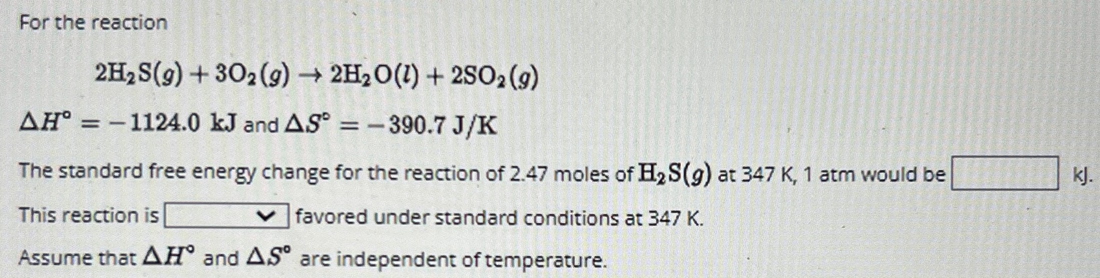 For the reaction 2H2S(g) + 3O2(g) → 2H2O(l) + 2SO2(g) ΔH∘ = −1124.0 kJ and ΔS∘ = −390.7 J/K The standard free energy change for the reaction of 2.47 moles of H2 S(g) at 347 K, 1 atm would be kJ. This reaction is favored under standard conditions at 347 K. Assume that ΔH∘ and ΔS∘ are independent of temperature.