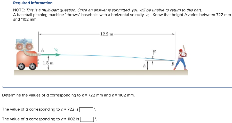 A baseball pitching machine "throws" baseballs with a horizontal velocity v0. Know that height h varies between 722 mm and 1102 mm. Determine the values of a corresponding to h = 722 mm and h = 1102 mm. The value of a corresponding to h = 722 is ∘. The value of a corresponding to h = 1102 is ∘. Required information NOTE: This is a multi-part question. Once an answer is submitted, you will be unable to return to this part.