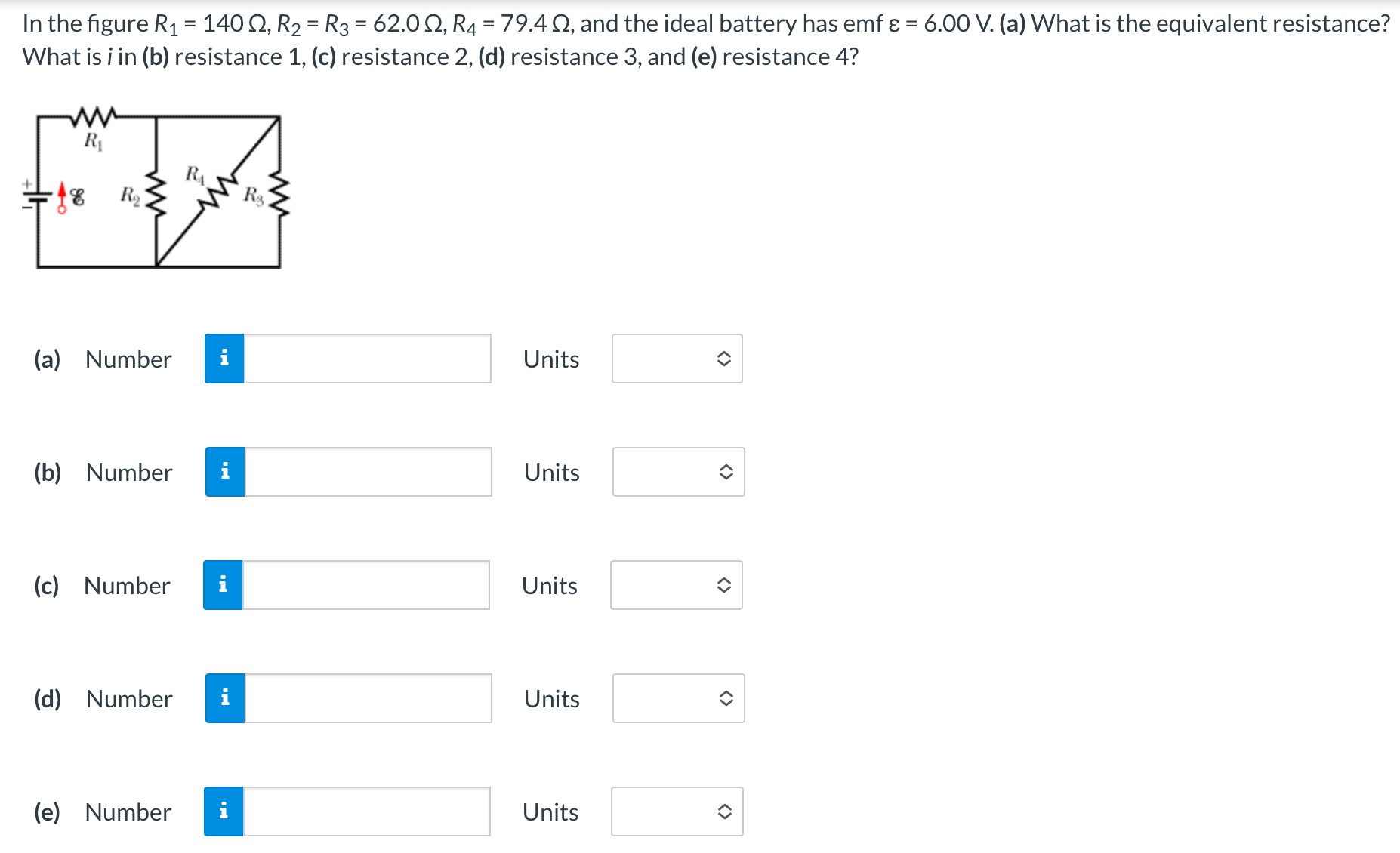 In the figure R1 = 140 Ω, R2 = R3 = 62.0 Ω, R4 = 79.4 Ω, and the ideal battery has emf ε = 6.00 V. (a) What is the equivalent resistance? What is i in (b) resistance 1, (c) resistance 2, (d) resistance 3, and (e) resistance 4? (a) Number Units (b) Number Units (c) Number Units (d) Number Units (e) Number Units