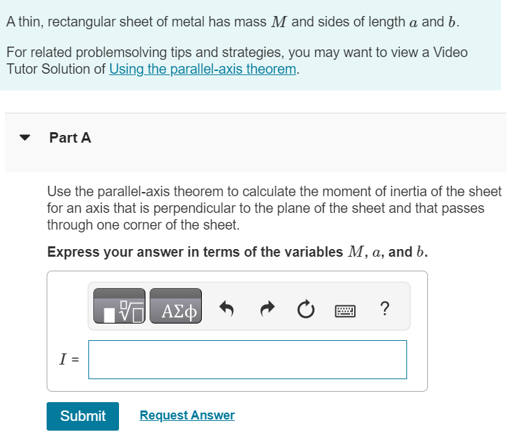 A thin, rectangular sheet of metal has mass M and sides of length a and b. For related problemsolving tips and strategies, you may want to view a Video Tutor Solution of Using the parallel-axis theorem. Part A Use the parallel-axis theorem to calculate the moment of inertia of the sheet for an axis that is perpendicular to the plane of the sheet and that passes through one corner of the sheet. Express your answer in terms of the variables M, a, and b. I = Submit Request Answer 