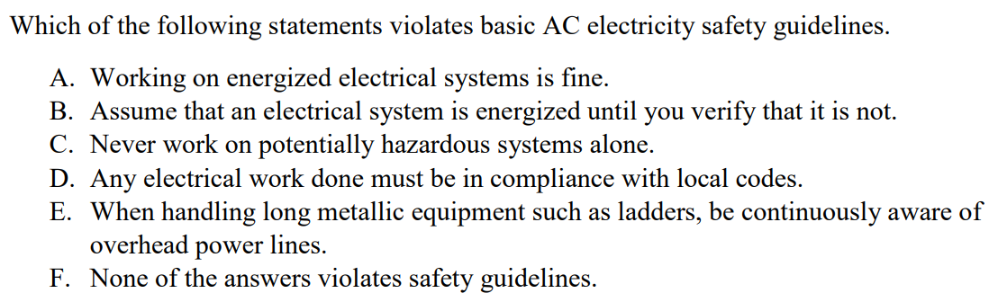 Which of the following statements violates basic AC electricity safety guidelines. A. Working on energized electrical systems is fine. B. Assume that an electrical system is energized until you verify that it is not. C. Never work on potentially hazardous systems alone. D. Any electrical work done must be in compliance with local codes. E. When handling long metallic equipment such as ladders, be continuously aware of overhead power lines. F. None of the answers violates safety guidelines.