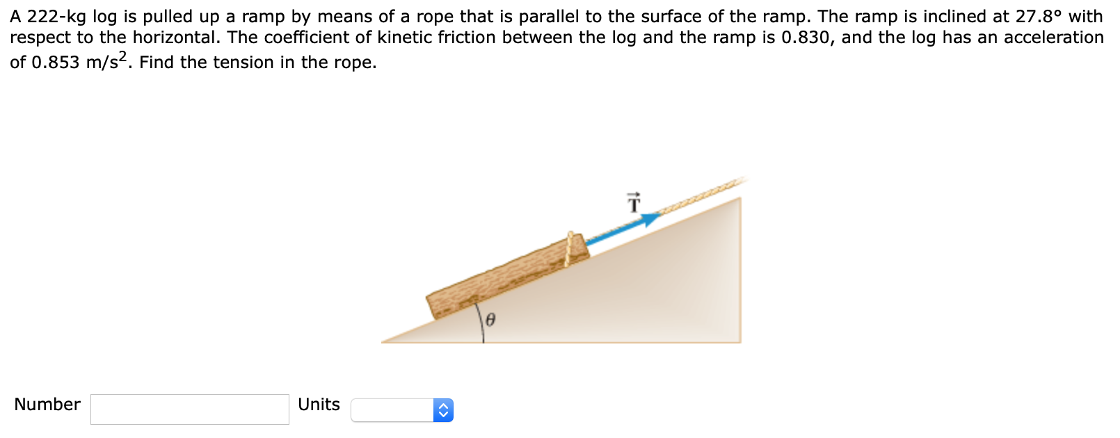 A 222−kg log is pulled up a ramp by means of a rope that is parallel to the surface of the ramp. The ramp is inclined at 27.8∘ with respect to the horizontal. The coefficient of kinetic friction between the log and the ramp is 0.830 , and the log has an acceleration of 0.853 m/s2. Find the tension in the rope. Number Units