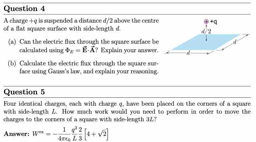 Question 4 A charge +q is suspended a distance d/2 above the centre of a flat square surface with side-length d. (a) Can the electric flux through the square surface be calculated using ΦE = E→⋅A→? Explain your answer. (b) Calculate the electric flux through the square surface using Gauss's law, and explain your reasoning. Question 5 Four identical charges, each with charge q, have been placed on the corners of a square with side-length L. How much work would you need to perform in order to move the charges to the corners of a square with side-length 3L? Answer: Wex = −14πϵ0 q2 L23[4+2]