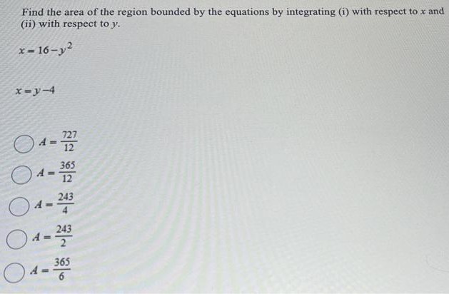 Find the area of the region bounded by the equations by integrating (i) with respect to x and (ii) with respect to y. x = 16−y2 x = y−4 A = 727 12 A = 365 12 A = 243 4 A = 2432 A = 365 6