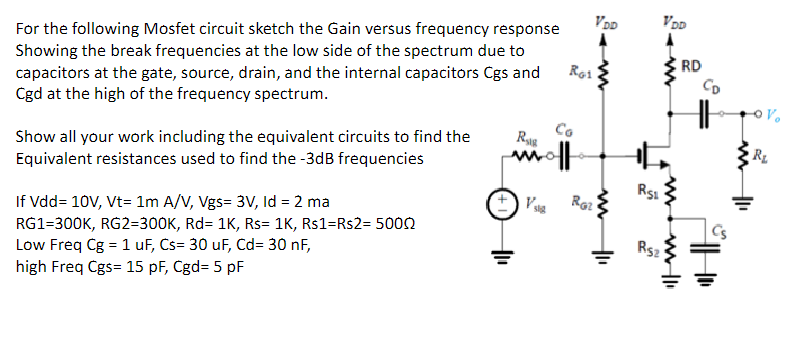 For the following Mosfet circuit sketch the Gain versus frequency response Showing the break frequencies at the low side of the spectrum due to capacitors at the gate, source, drain, and the internal capacitors Cgs and Cgd at the high of the frequency spectrum. Show all your work including the equivalent circuits to find the Equivalent resistances used to find the −3 dB frequencies If Vdd = 10 V, Vt = 1 mA/V, Vgs = 3 V, Id = 2 ma RG1 = 300 K, RG2 = 300 K, Rd = 1 K, Rs = 1 K, Rs1 = Rs2 2 = 500 Ω Low Freq Cg = 1 uF, Cs = 30 uF, Cd = 30 nF, high Freq Cgs = 15 pF, Cgd = 5 pF 