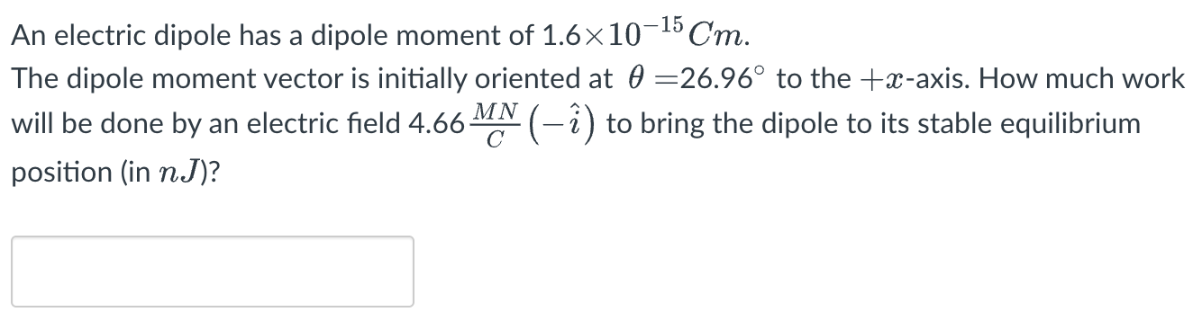 An electric dipole has a dipole moment of 1.6×10−15 Cm. The dipole moment vector is initially oriented at θ = 26.96∘ to the +x-axis. How much work will be done by an electric field 4.66 MN/C(−i^) to bring the dipole to its stable equilibrium position (in nJ)?