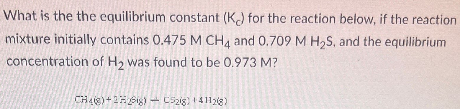 What is the the equilibrium constant (Kc) for the reaction below, if the reaction mixture initially contains 0.475 M CH4 and 0.709 M H2S, and the equilibrium concentration of H2 was found to be 0.973 M ? CH4(g) + 2H2S(g) ⇌ CS2(g) + 4H2(g)