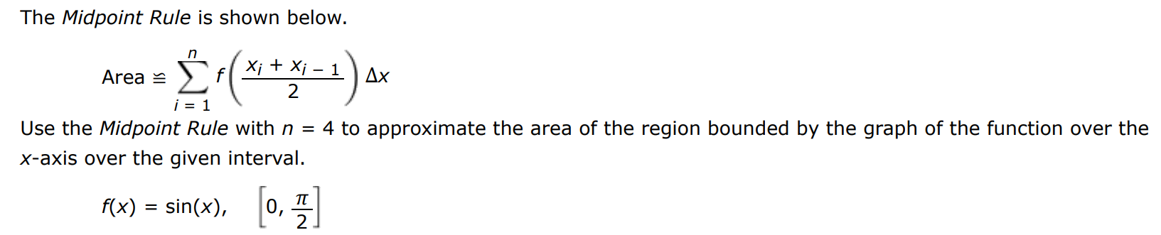 The Midpoint Rule is shown below. Area ≅∑i = 1 n f(xi + xi−1 2)Δx Use the Midpoint Rule with n = 4 to approximate the area of the region bounded by the graph of the function over the x-axis over the given interval. f(x) = sin⁡(x), [0, π2] 