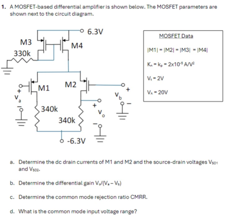 A MOSFET-based differential amplifier is shown below. The MOSFET parameters are shown next to the circuit diagram. MOSFET Data |M1| = |M2| = |M3| = |M4| Kn = kp = 2×10−5 A/V2 Vt = 2 V VA = 20 V a. Determine the dc drain currents of M1 and M2 and the source-drain voltages VSD1 and VSD2. b. Determine the differential gain Vo/(Va−Vb) c. Determine the common mode rejection ratio CMRR. d. What is the common mode input voltage range?