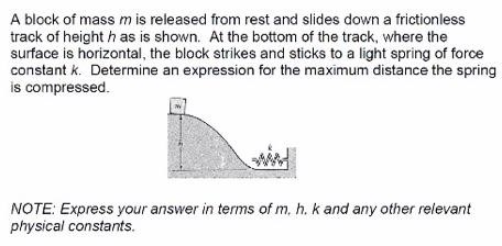 A block of mass m is released from rest and slides down a frictionless track of height h as is shown. At the bottom of the track, where the surface is horizontal, the block strikes and sticks to a light spring of force constant k. Determine an expression for the maximum distance the spring is compressed. NOTE: Express your answer in terms of m, h, k and any other relevant physical constants.