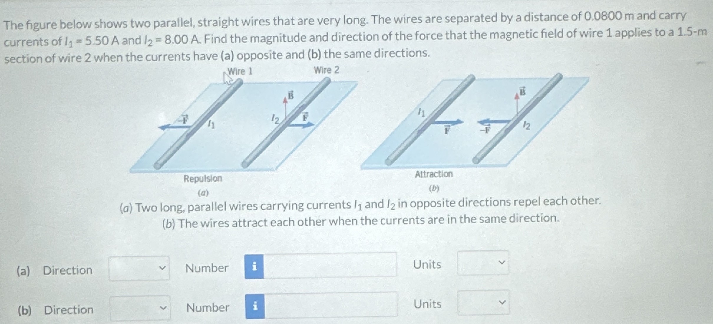 The figure below shows two parallel, straight wires that are very long. The wires are separated by a distance of 0.0800 m and carry currents of I1 = 5.50 A and I2 = 8.00 A. Find the magnitude and direction of the force that the magnetic field of wire 1 applies to a 1.5−m section of wire 2 when the currents have (a) opposite and (b) the same directions. (a) (b) (a) Two long, parallel wires carrying currents I1 and I2 in opposite directions repel each other. (b) The wires attract each other when the currents are in the same direction. (a) Direction Number Units (b) Direction Number Units