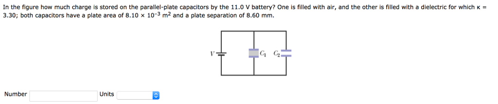 In the figure how much charge is stored on the parallel-plate capacitors by the 11.0 V battery? One is filled with air, and the other is filled with a dielectric for which k = 3.30; both capacitors have a plate area of 8.10×10−3 m2 and a plate separation of 8.60 mm. Number Units