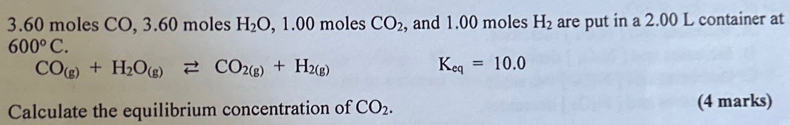 3.60 moles CO, 3.60 moles H2O, 1.00 moles CO2, and 1.00 moles H2 are put in a 2.00 L container at 600∘C. CO(g) + H2O(g) ⇄ CO2(g) + H2(g) Keq = 10.0 Calculate the equilibrium concentration of CO2. (4 marks)