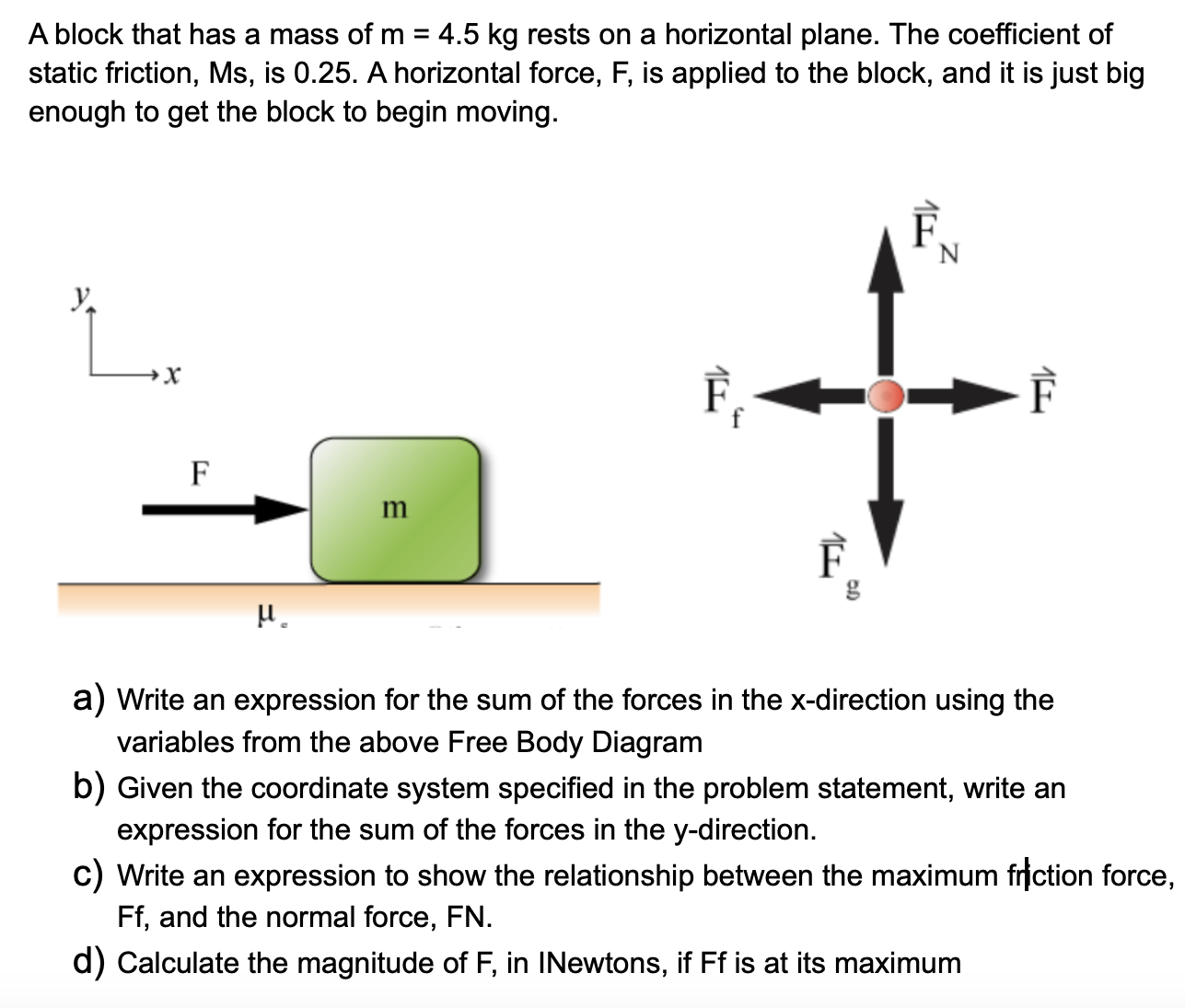 A block that has a mass of m = 4.5 kg rests on a horizontal plane. The coefficient of static friction, Ms, is 0.25. A horizontal force, F, is applied to the block, and it is just big enough to get the block to begin moving. a) Write an expression for the sum of the forces in the x-direction using the variables from the above Free Body Diagram b) Given the coordinate system specified in the problem statement, write an expression for the sum of the forces in the y-direction. c) Write an expression to show the relationship between the maximum friction force, Ff, and the normal force, FN. d) Calculate the magnitude of F, in INewtons, if Ff is at its maximum