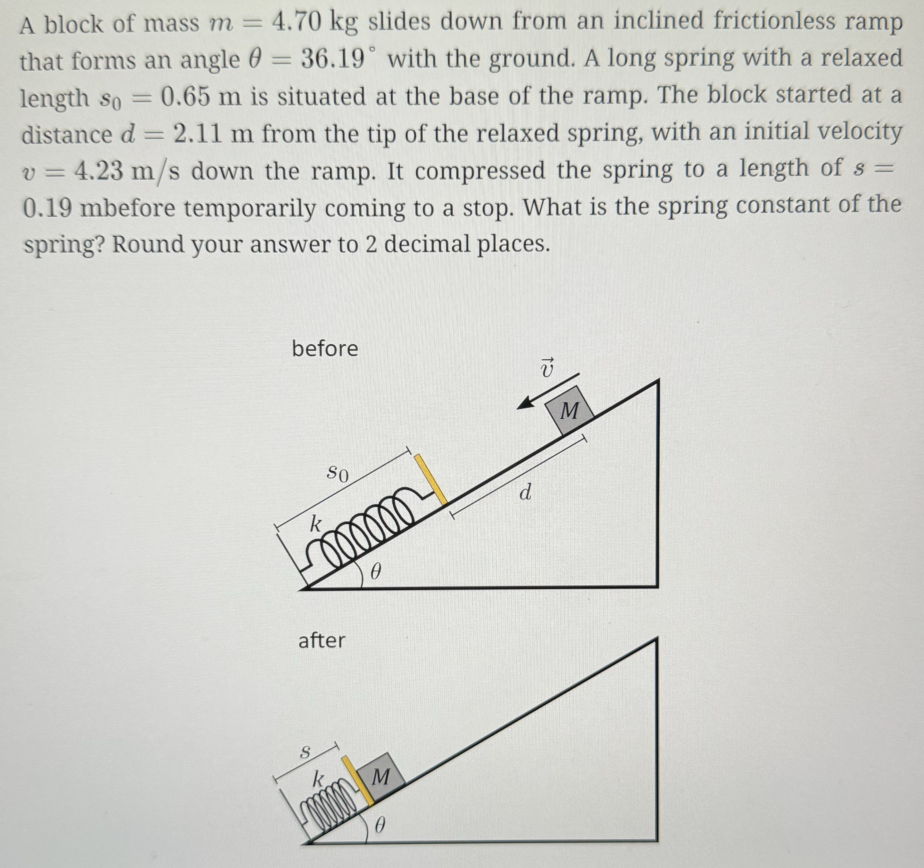 A block of mass m = 4.70 kg slides down from an inclined frictionless ramp that forms an angle θ = 36.19∘ with the ground. A long spring with a relaxed length s0 = 0.65 m is situated at the base of the ramp. The block started at a distance d = 2.11 m from the tip of the relaxed spring, with an initial velocity v = 4.23 m/s down the ramp. It compressed the spring to a length of s = 0.19 mbefore temporarily coming to a stop. What is the spring constant of the spring? Round your answer to 2 decimal places.