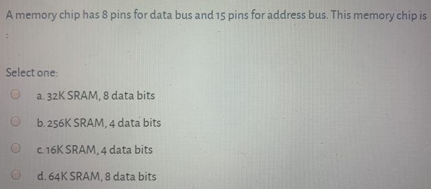 A memory chip has 8 pins for data bus and 15 pins for address bus. This memory chip is Select one: a. 32K SRAM, 8 data bits b. 256K SRAM, 4 data bits c. 16K SRAM, 4 data bits d. 64K SRAM, 8 data bits