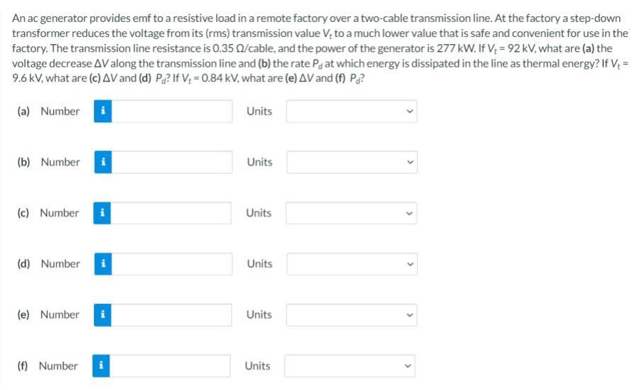An ac generator provides emf to a resistive load in a remote factory over a two-cable transmission line. At the factory a step-down transformer reduces the voltage from its (rms) transmission value Vt to a much lower value that is safe and convenient for use in the factory. The transmission line resistance is 0.35 Ω /cable, and the power of the generator is 277 kW. If Vt = 92 kV, what are (a) the voltage decrease ΔV along the transmission line and (b) the rate Pd at which energy is dissipated in the line as thermal energy? If Vt = 9.6 kV, what are (c) ΔV and (d) Pd? If Vt = 0.84 kV, what are (e) ΔV and (f) Pd?