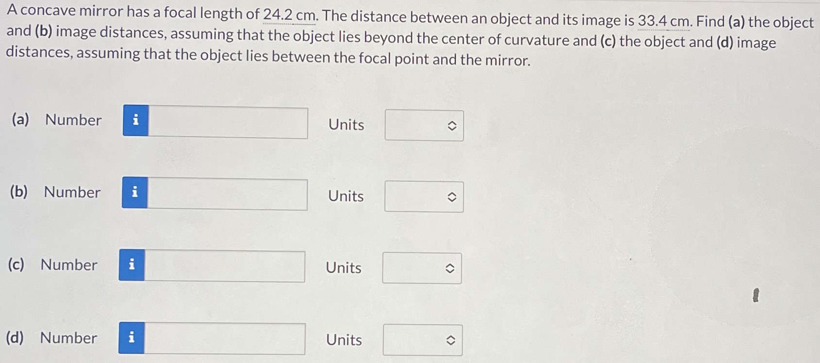 A concave mirror has a focal length of 24.2 cm. The distance between an object and its image is 33.4 cm. Find (a) the object and (b) image distances, assuming that the object lies beyond the center of curvature and (c) the object and (d) image distances, assuming that the object lies between the focal point and the mirror. (a) Number Units (b) Number Units (c) Number Units (d) Number Units