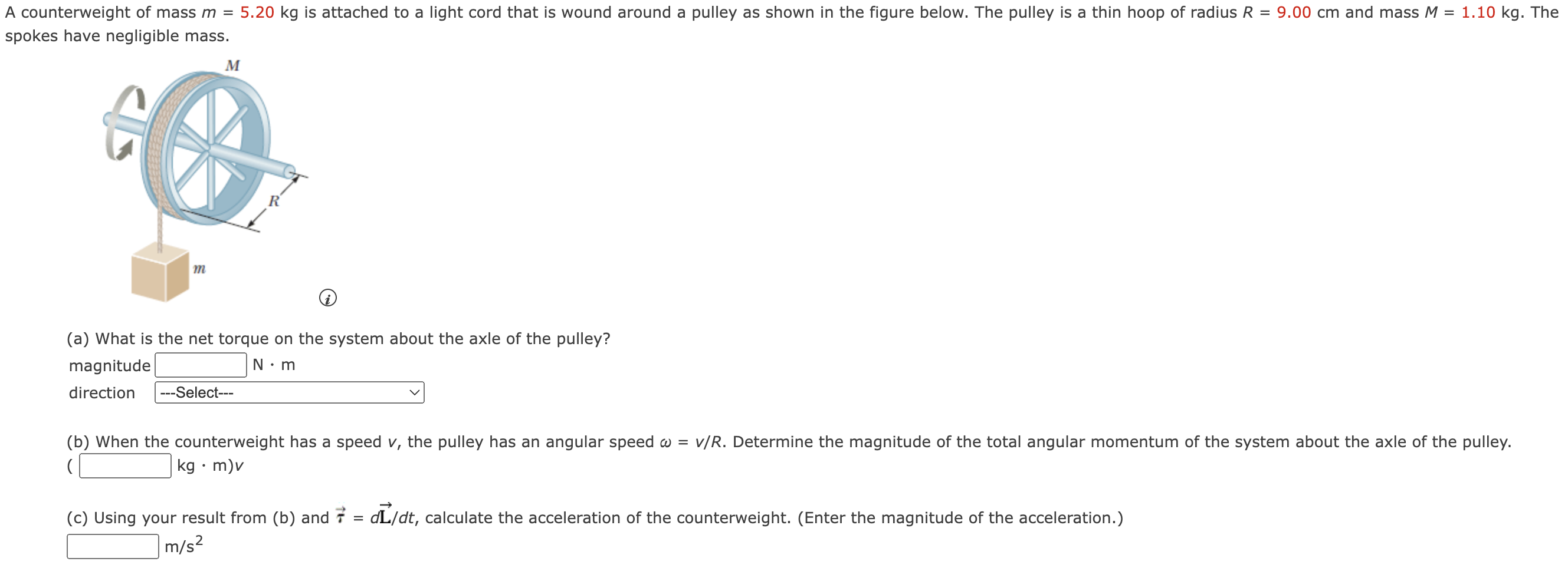 A counterweight of mass m = 5.20 kg is attached to a light cord that is wound around a pulley as shown in the figure below. The pulley is a thin hoop of radius R = 9.00 cm and mass M = 1.10 kg. The spokes have negligible mass. (a) What is the net torque on the system about the axle of the pulley? magnitude N⋅m direction (b) When the counterweight has a speed v, the pulley has an angular speed ω = v/R. Determine the magnitude of the total angular momentum of the system about the axle of the pulley. ( kg⋅m)v (c) Using your result from (b) and τ→ = dL→/dt, calculate the acceleration of the counterweight. (Enter the magnitude of the acceleration.) m/s2