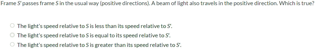 Frame S’ passes frame S in the usual way (positive directions). A beam of light also travels in the positive direction. Which is true? The light's speed relative to S is less than its speed relative to S’. The light's speed relative to S is equal to its speed relative to S’. The light's speed relative to S is greater than its speed relative to S’.