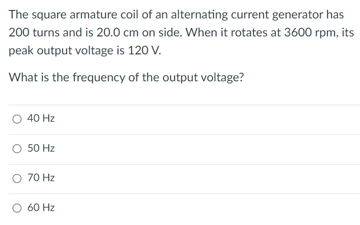 The square armature coil of an alternating current generator has 200 turns and is 20.0 cm on side. When it rotates at 3600 rpm, its peak output voltage is 120 V. What is the frequency of the output voltage? 40 Hz 50 Hz 70 Hz 60 Hz 